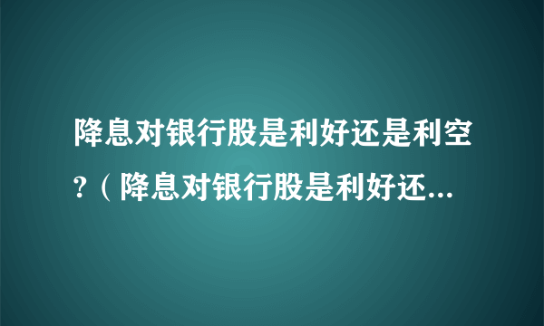 降息对银行股是利好还是利空?（降息对银行股是利好还是利空）