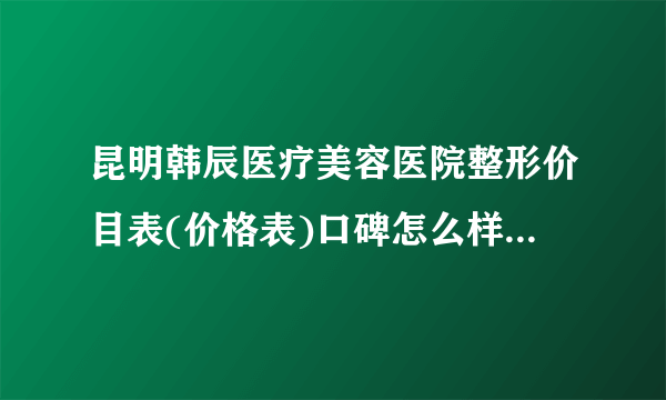 昆明韩辰医疗美容医院整形价目表(价格表)口碑怎么样_正规吗_地址