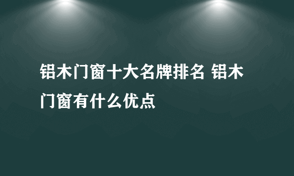 铝木门窗十大名牌排名 铝木门窗有什么优点