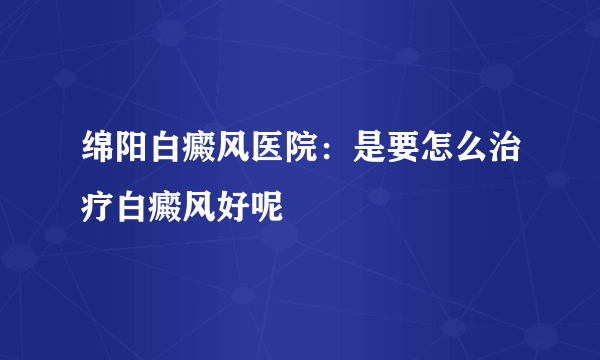 绵阳白癜风医院：是要怎么治疗白癜风好呢