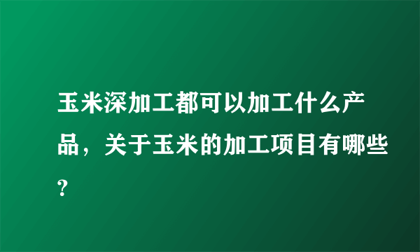 玉米深加工都可以加工什么产品，关于玉米的加工项目有哪些？