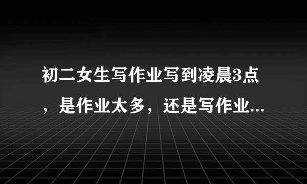 初二女生写作业写到凌晨3点，是作业太多，还是写作业效率太慢？