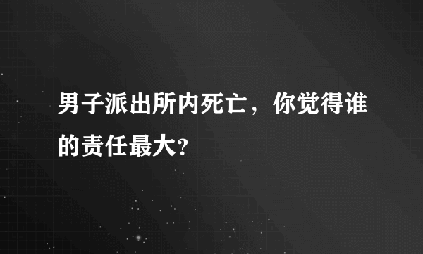 男子派出所内死亡，你觉得谁的责任最大？