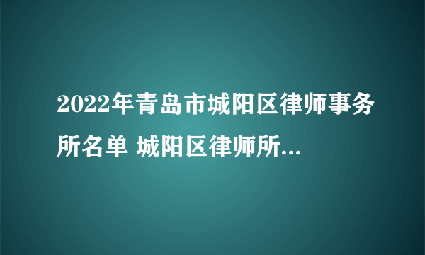 2022年青岛市城阳区律师事务所名单 城阳区律师所名录数据