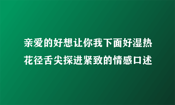 亲爱的好想让你我下面好湿热花径舌尖探进紧致的情感口述