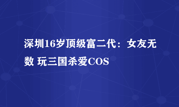 深圳16岁顶级富二代：女友无数 玩三国杀爱COS