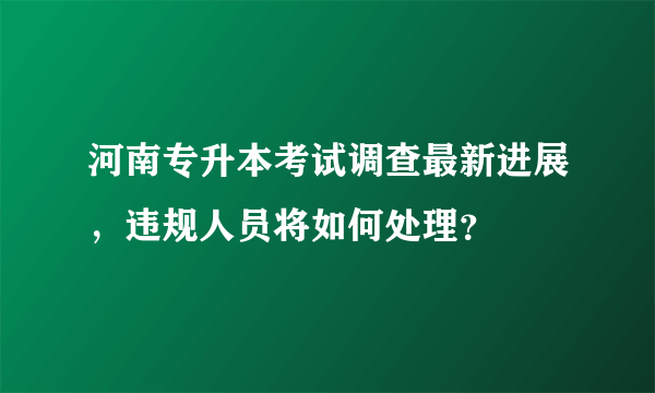 河南专升本考试调查最新进展，违规人员将如何处理？