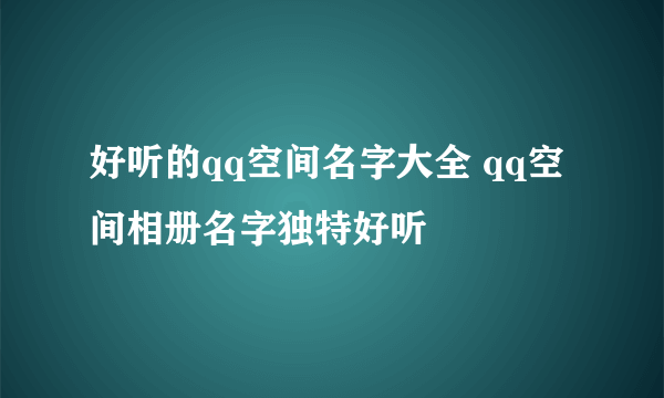 好听的qq空间名字大全 qq空间相册名字独特好听