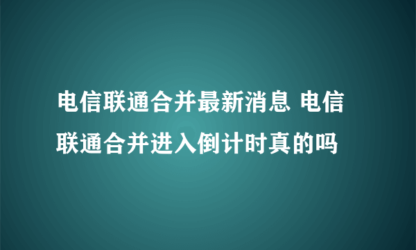 电信联通合并最新消息 电信联通合并进入倒计时真的吗