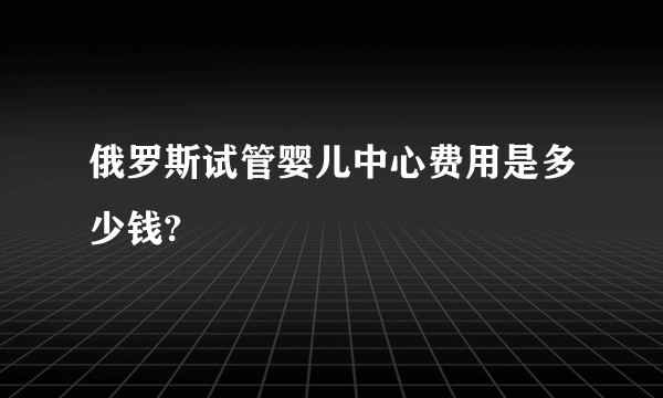 俄罗斯试管婴儿中心费用是多少钱?