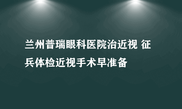 兰州普瑞眼科医院治近视 征兵体检近视手术早准备