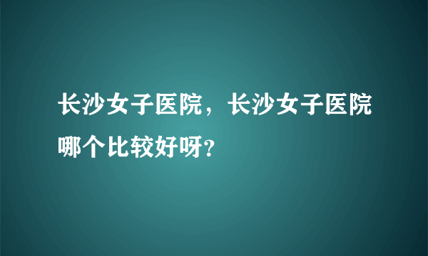 长沙女子医院，长沙女子医院哪个比较好呀？