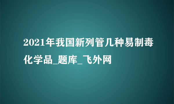 2021年我国新列管几种易制毒化学品_题库_飞外网