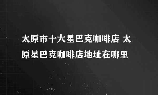 太原市十大星巴克咖啡店 太原星巴克咖啡店地址在哪里