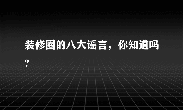 装修圈的八大谣言，你知道吗?