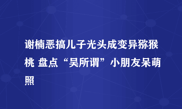 谢楠恶搞儿子光头成变异猕猴桃 盘点“吴所谓”小朋友呆萌照