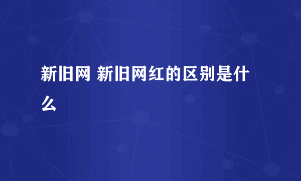 新旧网 新旧网红的区别是什么