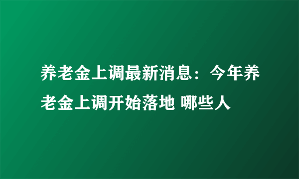 养老金上调最新消息：今年养老金上调开始落地 哪些人