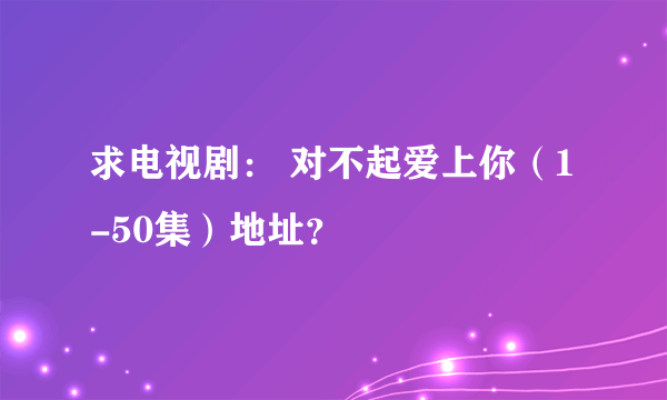 求电视剧： 对不起爱上你（1-50集）地址？