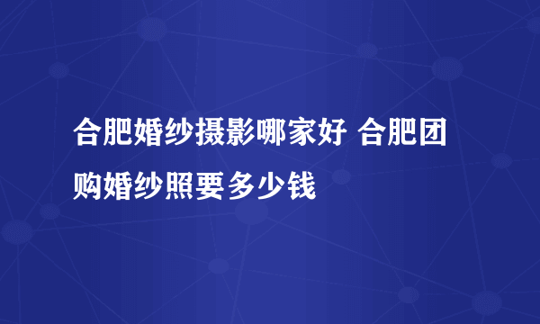 合肥婚纱摄影哪家好 合肥团购婚纱照要多少钱