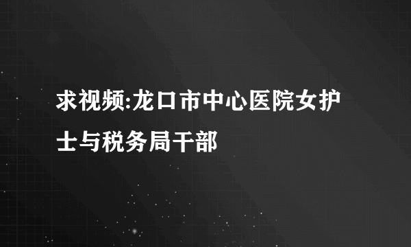 求视频:龙口市中心医院女护士与税务局干部