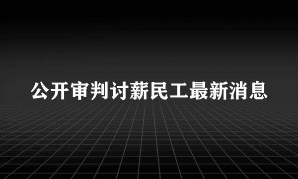 公开审判讨薪民工最新消息