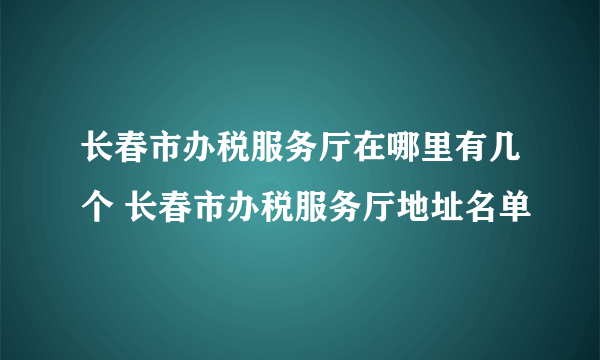 长春市办税服务厅在哪里有几个 长春市办税服务厅地址名单