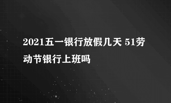 2021五一银行放假几天 51劳动节银行上班吗