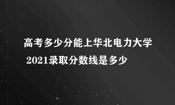 高考多少分能上华北电力大学 2021录取分数线是多少