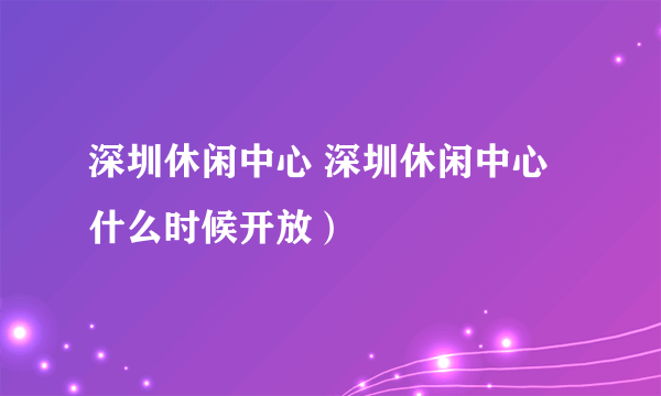 深圳休闲中心 深圳休闲中心什么时候开放）