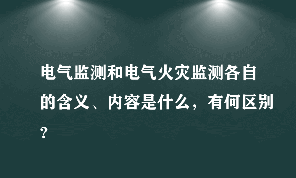 电气监测和电气火灾监测各自的含义、内容是什么，有何区别？