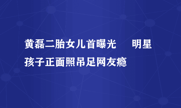 黄磊二胎女儿首曝光     明星孩子正面照吊足网友瘾