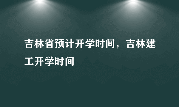 吉林省预计开学时间，吉林建工开学时间