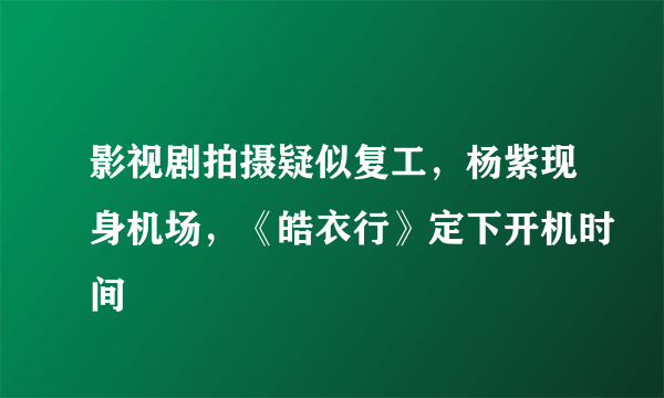 影视剧拍摄疑似复工，杨紫现身机场，《皓衣行》定下开机时间