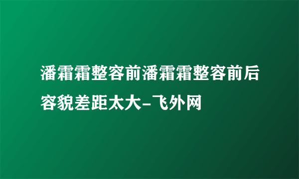 潘霜霜整容前潘霜霜整容前后容貌差距太大-飞外网