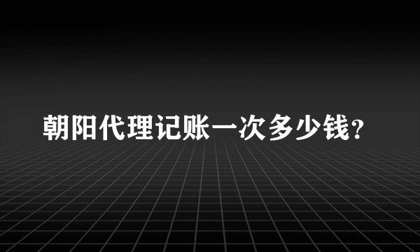 朝阳代理记账一次多少钱？