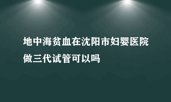 地中海贫血在沈阳市妇婴医院做三代试管可以吗