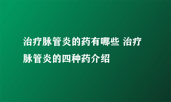 治疗脉管炎的药有哪些 治疗脉管炎的四种药介绍