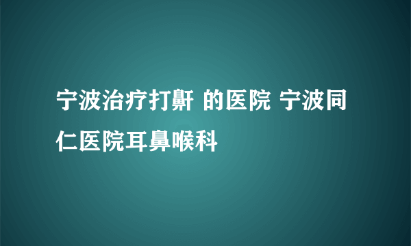 宁波治疗打鼾 的医院 宁波同仁医院耳鼻喉科