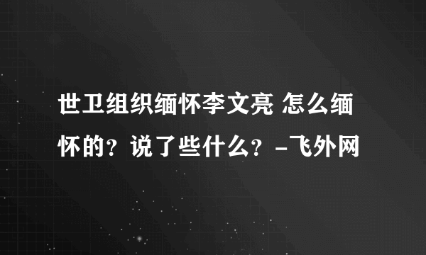 世卫组织缅怀李文亮 怎么缅怀的？说了些什么？-飞外网