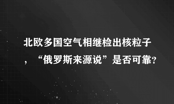 北欧多国空气相继检出核粒子，“俄罗斯来源说”是否可靠？