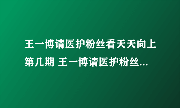 王一博请医护粉丝看天天向上第几期 王一博请医护粉丝看天天向上介绍