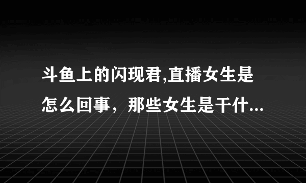 斗鱼上的闪现君,直播女生是怎么回事，那些女生是干什么的啊。还有什么面试？求解答，