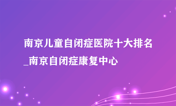 南京儿童自闭症医院十大排名_南京自闭症康复中心