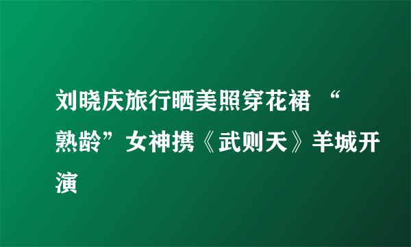 刘晓庆旅行晒美照穿花裙 “熟龄”女神携《武则天》羊城开演