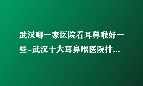 武汉哪一家医院看耳鼻喉好一些-武汉十大耳鼻喉医院排行名单？