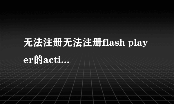 无法注册无法注册flash player的activex，不要用百度知道上的那些，我都试过了，不行。