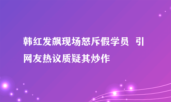 韩红发飙现场怒斥假学员  引网友热议质疑其炒作