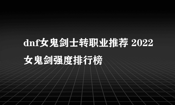 dnf女鬼剑士转职业推荐 2022女鬼剑强度排行榜