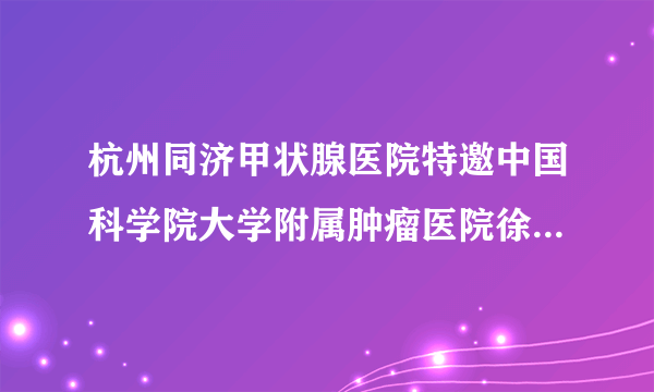 杭州同济甲状腺医院特邀中国科学院大学附属肿瘤医院徐栋教授名医会诊